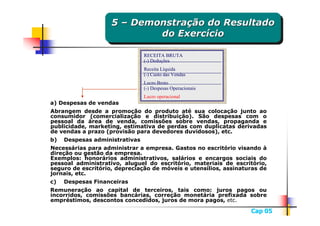 5 – Demonstração do Resultado
                    5 – Demonstração do Resultado
                            do Exercício
                             do Exercício
                               RECEITA BRUTA
                               (-) Deduções
                               Receita Líquida
                               (-) Custo das Vendas
                               Lucro Bruto
                               (-) Despesas Operacionais
                               Lucro operacional
a) Despesas de vendas
a) Despesas de vendas
Abrangem desde a promoção do produto até sua colocação junto ao
Abrangem desde a promoção do produto até sua colocação junto ao
consumidor (comercialização e distribuição). São despesas com o
consumidor (comercialização e distribuição). São despesas com o
pessoal da área de venda, comissões sobre vendas, propaganda e
pessoal da área de venda, comissões sobre vendas, propaganda e
publicidade, marketing, estimativa de perdas com duplicatas derivadas
publicidade, marketing, estimativa de perdas com duplicatas derivadas
de vendas a prazo (provisão para devedores duvidosos), etc.
de vendas a prazo (provisão para devedores duvidosos), etc.
b) Despesas administrativas
b) Despesas administrativas
Necessárias para administrar a empresa. Gastos no escritório visando à
Necessárias para administrar a empresa. Gastos no escritório visando à
direção ou gestão da empresa.
direção ou gestão da empresa.
Exemplos: honorários administrativos, salários e encargos sociais do
Exemplos: honorários administrativos, salários e encargos sociais do
pessoal administrativo, aluguel do escritório, materiais de escritório,
pessoal administrativo, aluguel do escritório, materiais de escritório,
seguro de escritório, depreciação de móveis e utensílios, assinaturas de
seguro de escritório, depreciação de móveis e utensílios, assinaturas de
jornais, etc.
jornais, etc.
c) Despesas Financeiras
c) Despesas Financeiras
Remuneração ao capital de terceiros, tais como: juros pagos ou
Remuneração ao capital de terceiros, tais como: juros pagos ou
incorridos, comissões bancárias, correção monetária prefixada sobre
incorridos, comissões bancárias, correção monetária prefixada sobre
empréstimos, descontos concedidos, juros de mora pagos, etc.
empréstimos, descontos concedidos, juros de mora pagos, etc.
                                                                  Cap 05
 