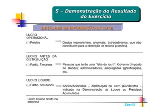 5 – Demonstração do Resultado
                        5 – Demonstração do Resultado
                                do Exercício
                                 do Exercício

             DETALHES DE INFORMAÇÃO DA D.R.E
LUCRO
OPERACIONAL
(-) Perdas                Gastos imprevisíveis, anormais, extraordinários, que não
                          contribuem para a obtenção de receita (vendas).


LUCRO ANTES DA
DISTRIBUIÇÃO
(-) Partic. Terceiros     Pessoas que terão uma “fatia do lucro”: Governo (Imposto
                          de Renda); administradores, empregados (gratificação),
                          etc.

LUCRO LÍQUIDO
(-) Partic. dos donos     Sócios/Acionistas – distribuição do lucro (Dividendos –
                          indicado na Demonstração de Lucros ou Prejuízos
                          Acumulados
Lucro líquido retido na
empresa
                                                                      Cap 05
 