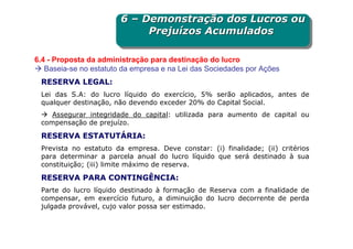 6 – Demonstração dos Lucros ou
                        6 – Demonstração dos Lucros ou
                             Prejuízos Acumulados
                             Prejuízos Acumulados

6.4 - Proposta da administração para destinação do lucro
   Baseia-se no estatuto da empresa e na Lei das Sociedades por Ações
 RESERVA LEGAL:
 Lei das S.A: do lucro líquido do exercício, 5% serão aplicados, antes de
 qualquer destinação, não devendo exceder 20% do Capital Social.
    Assegurar integridade do capital: utilizada para aumento de capital ou
 compensação de prejuízo.

 RESERVA ESTATUTÁRIA:
 Prevista no estatuto da empresa. Deve constar: (i) finalidade; (ii) critérios
 para determinar a parcela anual do lucro líquido que será destinado à sua
 constituição; (iii) limite máximo de reserva.

 RESERVA PARA CONTINGÊNCIA:
 Parte do lucro líquido destinado à formação de Reserva com a finalidade de
 compensar, em exercício futuro, a diminuição do lucro decorrente de perda
 julgada provável, cujo valor possa ser estimado.
 