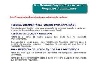 6 – Demonstração dos Lucros ou
                       6 – Demonstração dos Lucros ou
                            Prejuízos Acumulados
                            Prejuízos Acumulados

6.4 - Proposta da administração para destinação do lucro


 RESERVA ORÇAMENTÁRIA (LUCROS PARA EXPANSÃO):
 Parcela do lucro líquido retida para expansão da empresa quando prevista em
 orçamento de capital aprovado em Assembleia Geral.
 RESERVA DE LUCROS A REALIZAR:
 Refere-se à parte     do   Lucro   Líquido   que   ainda   não   foi   realizada
 financeiramente.
 Ex.: vendas a longo prazo, cujo recebimento financeiro ocorrerá após o
 término do exercício seguinte  revertida no exercício em que houver a
 realização financeira.
 TRANSFERÊNCIA DE LUCRO LÍQUIDO PARA DIVIDENDOS
 Parte do lucro que se destina aos acionistas da companhia denomina-se
 Dividendos.
 Toma por base porcentagem sobre o Lucro ou sobre o Capital Social, desde
 que devidamente regulados.
 