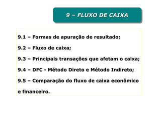 9 – FLUXO DE CAIXA
                  9 – FLUXO DE CAIXA


9.1 – Formas de apuração de resultado;

9.2 – Fluxo de caixa;

9.3 – Principais transações que afetam o caixa;

9.4 – DFC - Método Direto e Método Indireto;

9.5 – Comparação do fluxo de caixa econômico

e financeiro.
 