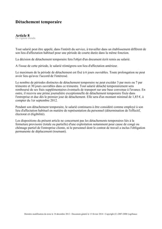 Détachement temporaire
Article 8
En vigueur étendu
Tout salarié peut être appelé, dans l'intérêt du service, à travailler dans un établissement différent de
son lieu d'affectation habituel pour une période de courte durée dans la même fonction.
La décision de détachement temporaire fera l'objet d'un document écrit remis au salarié.
A l'issue de cette période, le salarié réintégrera son lieu d'affectation antérieur.
Le maximum de la période de détachement est fixé à 6 jours ouvrables. Toute prolongation ne peut
avoir lieu qu'avec l'accord de l'intéressé.
Le nombre de périodes distinctes de détachement temporaire ne peut excéder 3 par mois ou 7 par
trimestre et 30 jours ouvrables dans ce trimestre. Tout salarié détaché temporairement sera
remboursé de ses frais supplémentaires éventuels de transport sur une base convenue à l'avance. En
outre, il recevra une prime journalière exceptionnelle de détachement temporaire fixée dans
l'entreprise et due dès le premier jour de détachement. Elle sera d'un montant minimal de 1,85 €, à
compter du 1er septembre 2012.
Pendant son détachement temporaire, le salarié continuera à être considéré comme employé à son
lieu d'affectation habituel en matière de représentation du personnel (détermination de l'effectif,
électorat et éligibilité).
Les dispositions du présent article ne concernent pas les détachements temporaires liés à la
fermeture provisoire (totale ou partielle) d'une exploitation notamment pour cause de congé ou
chômage partiel de l'entreprise cliente, ni le personnel dont le contrat de travail a inclus l'obligation
permanente de déplacement (tournant).
Dernière modification du texte le 18 décembre 2012 - Document généré le 13 février 2014 - Copyright (C) 2007-2008 Legifrance
 