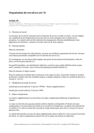 Organisation du travail (ex-art. 9)
Article 10
En vigueur étendu
Dernière modification : Modifié par accord-cadre du 15 janvier 1999 en vigueur à l'extension BO conventions
collectives 99-13 étendu par arrêté du 25 mai 1999 JORF 8 juin 1999.
A. - Horaires de travail
Les horaires de travail du restaurant sont en fonction du service à rendre au client ; ils sont adaptés
aux modifications de l'organisation du travail chez le client entraînant une évolution de la
prestation. Les salariés devront être informés des changements d'horaire préalablement à leur
application au minimum 1 semaine à l'avance sauf cas de force majeure.
B. - Horaires décalés
Dans les restaurants :
L'horaire de travail peut être individualisé, soit pour une meilleure organisation du travail, soit pour
convenance personnelle compatible avec les besoins du service (1).
En conséquence, au sein d'une même équipe, des postes de travail peuvent fonctionner, selon les
jours, sur des horaires décalés (1).
En pareille hypothèse, une planification indicative est prévue puis arrêtée définitivement au plus
tard 2 semaines à l'avance, sous la forme d'un planning nominatif affiché (1).
Dans les bureaux et sièges sociaux :
Pour les employés travaillant dans les bureaux et les sièges sociaux, il peut être institué un système
de l'horaire variable selon des modalités propres à chaque entreprise et dans les conditions prévues à
l'article L. 212-4-1.
C. - Modulation du temps de travail
(annulé par accord-cadre du 15 janvier 1999)D. - Heures supplémentaires
(annulé par accord-cadre du 15 janvier 1999)
E. - Repos compensateur
Les heures supplémentaires ouvrent droit à un repos compensateur défini par la législation en
vigueur.
Le repos ne doit être pris que par journées entières réputées correspondre à 8 heures de repos
compensateur, à la convenance du salarié et en accord avec l'employeur, en dehors de la période du
1er juillet au 31 août et ne peut être accordé au congé annuel payé, que celui-ci soit pris en une ou
plusieurs fois.
Le salarié doit prendre ces jours de repos supplémentaire dans un délai de 2 mois suivant l'ouverture
des droits. Le repos compensateur non pris lors de la rupture du contrat est indemnisé.
Dernière modification du texte le 18 décembre 2012 - Document généré le 13 février 2014 - Copyright (C) 2007-2008 Legifrance
 