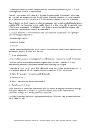 La demande du bénéfice du repos compensateur doit être formulée au moins 10 jours à l'avance.
Elle doit préciser la date et la durée du repos.
Dans les 7 jours suivant la réception de la demande, l'employeur doit faire connaître à l'intéressé,
soit en accord, soit après consultation des délégués du personnel, les raisons relevant d'impératifs
liés au fonctionnement de l'entreprise ou de l'exploitation qui motivent le report de la demande.
Dans ce dernier cas, il doit proposer au salarié une autre date mais la durée pendant laquelle le repos
peut être différé par l'employeur ne peut excéder 2 mois. Si ce délai a pour effet de reporter le repos
à l'intérieur de la période du 1er juillet au 31 août, il se trouve suspendu, dès l'ouverture de cette
période, pour recommencer à courir au terme de celle-ci.
Si plusieurs demandes ne peuvent être satisfaites simultanément, les demandes sont départagées
selon l'ordre de priorité ci-après :
- demandes déjà différées ;
- situation de famille ;
- ancienneté.
Ce repos assimilé à une période de travail effectif n'entraîne aucune diminution de la rémunération
qui aurait été perçue si le salarié avait travaillé.
F. - Repos hebdomadaire
Le repos hebdomadaire est en règle générale accordé en 2 jours successifs les samedi et dimanche.
Toutefois, dans les établissements autorisés de plein droit à travailler 7 jours sur 7, le repos
hebdomadaire peut être accordé par roulement aux salariés qui y sont occupés.
En tout état de cause, ceux-ci auront droit à 4 jours de repos, successifs ou non, par quatorzaine, et
en bénéficiant, à tour de rôle, du repos du dimanche ou des jours fériés et au minimum :
- de 1 jour de repos après 6 jours consécutifs de travail ;
- de 1 dimanche sur 3 ;
- de 2 fois 2 jours de repos accolés par mois civil.
G. - Remplacement du gérant
En cas d'absence du responsable du restaurant pour une période de 15 jours consécutifs le principe
d'une prime est reconnu au bénéfice de la personne prenant, en sus de ses responsabilités
habituelles, la charge de la marche générale du restaurant.
(1) Alinéa étendu sous réserve de l'application de l'article L. 212-4-1 du code du travail (arrêté du 2
février 1984, art. 1er).
Dernière modification du texte le 18 décembre 2012 - Document généré le 13 février 2014 - Copyright (C) 2007-2008 Legifrance
 