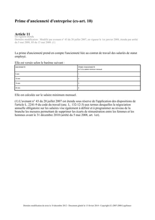 Prime d'ancienneté d'entreprise (ex-art. 10)
Article 11
En vigueur étendu
Dernière modification : Modifié par avenant n° 43 du 20 juillet 2007, en vigueur le 1er janvier 2008, étendu par arrêté
du 5 mai 2008, JO du 15 mai 2008. (1)
La prime d'ancienneté prend en compte l'ancienneté liée au contrat de travail des salariés de statut
employé.
Elle est versée selon le barème suivant :
ANCIENNETÉ PRIME D'ANCIENNETÉ
en % du salaire minimum mensuel
5 ans 1
10 ans 2
15 ans 3
20 ans 4
Elle est calculée sur le salaire minimum mensuel.
(1) L'avenant n° 43 du 20 juillet 2007 est étendu sous réserve de l'application des dispositions de
l'article L. 2241-9 du code du travail (anc. L. 132-12-3) aux termes desquelles la négociation
annuelle obligatoire sur les salaires vise également à définir et à programmer au niveau de la
branche les mesures permettant de supprimer les écarts de rémunération entre les femmes et les
hommes avant le 31 décembre 2010 (arrêté du 5 mai 2008, art. 1er).
Dernière modification du texte le 18 décembre 2012 - Document généré le 13 février 2014 - Copyright (C) 2007-2008 Legifrance
 