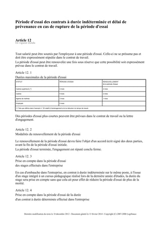 Période d'essai des contrats à durée indéterminée et délai de
prévenance en cas de rupture de la période d'essai
Article 12
En vigueur étendu
Tout salarié peut être soumis par l'employeur à une période d'essai. Celle-ci ne se présume pas et
doit être expressément stipulée dans le contrat de travail.
La période d'essai peut être renouvelée une fois sous réserve que cette possibilité soit expressément
prévue dans le contrat de travail.
Article 12. 1
Durées maximales de la période d'essai
STATUT PÉRIODE D'ESSAI RENOUVELLEMENT
de la période d'essai
Cadres supérieurs (*) 4 mois 4 mois
Cadres 4 mois 2 mois
Agents de maîtrise 3 mois 1 mois
Employés 2 mois -
(*) Tels que définis dans l'avenant n° 25 relatif à l'aménagement et à la réduction du temps de travail.
Des périodes d'essai plus courtes peuvent être prévues dans le contrat de travail ou la lettre
d'engagement.
Article 12. 2
Modalités du renouvellement de la période d'essai
Le renouvellement de la période d'essai devra faire l'objet d'un accord écrit signé des deux parties,
avant la fin de la période d'essai initiale.
La période d'essai terminée, l'engagement est réputé conclu ferme.
Article 12. 3
Prise en compte dans la période d'essai
des stages effectués dans l'entreprise
En cas d'embauche dans l'entreprise, en contrat à durée indéterminée sur le même poste, à l'issue
d'un stage intégré à un cursus pédagogique réalisé lors de la dernière année d'études, la durée du
stage sera prise en compte sans que cela ait pour effet de réduire la période d'essai de plus de la
moitié.
Article 12. 4
Prise en compte dans la période d'essai de la durée
d'un contrat à durée déterminée effectué dans l'entreprise
Dernière modification du texte le 18 décembre 2012 - Document généré le 13 février 2014 - Copyright (C) 2007-2008 Legifrance
 