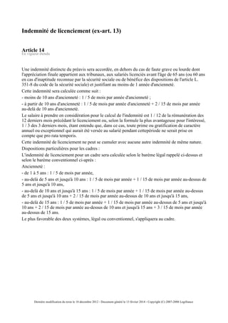 Indemnité de licenciement (ex-art. 13)
Article 14
En vigueur étendu
Une indemnité distincte du préavis sera accordée, en dehors du cas de faute grave ou lourde dont
l'appréciation finale appartient aux tribunaux, aux salariés licenciés avant l'âge de 65 ans (ou 60 ans
en cas d'inaptitude reconnue par la sécurité sociale ou de bénéfice des dispositions de l'article L.
351-8 du code de la sécurité sociale) et justifiant au moins de 1 année d'ancienneté.
Cette indemnité sera calculée comme suit :
- moins de 10 ans d'ancienneté : 1 / 5 de mois par année d'ancienneté ;
- à partir de 10 ans d'ancienneté : 1 / 5 de mois par année d'ancienneté + 2 / 15 de mois par année
au-delà de 10 ans d'ancienneté.
Le salaire à prendre en considération pour le calcul de l'indemnité est 1 / 12 de la rémunération des
12 derniers mois précédant le licenciement ou, selon la formule la plus avantageuse pour l'intéressé,
1 / 3 des 3 derniers mois, étant entendu que, dans ce cas, toute prime ou gratification de caractère
annuel ou exceptionnel qui aurait été versée au salarié pendant cettepériode ne serait prise en
compte que pro rata temporis.
Cette indemnité de licenciement ne peut se cumuler avec aucune autre indemnité de même nature.
Dispositions particulières pour les cadres :
L'indemnité de licenciement pour un cadre sera calculée selon le barème légal rappelé ci-dessus et
selon le barème conventionnel ci-après :
Ancienneté :
- de 1 à 5 ans : 1 / 5 de mois par année,
- au-delà de 5 ans et jusqu'à 10 ans : 1 / 5 de mois par année + 1 / 15 de mois par année au-dessus de
5 ans et jusqu'à 10 ans,
- au-delà de 10 ans et jusqu'à 15 ans : 1 / 5 de mois par année + 1 / 15 de mois par année au-dessus
de 5 ans et jusqu'à 10 ans + 2 / 15 de mois par année au-dessus de 10 ans et jusqu'à 15 ans,
- au-delà de 15 ans : 1 / 5 de mois par année + 1 / 15 de mois par année au-dessus de 5 ans et jusqu'à
10 ans + 2 / 15 de mois par année au-dessus de 10 ans et jusqu'à 15 ans + 3 / 15 de mois par année
au-dessus de 15 ans.
Le plus favorable des deux systèmes, légal ou conventionnel, s'appliquera au cadre.
Dernière modification du texte le 18 décembre 2012 - Document généré le 13 février 2014 - Copyright (C) 2007-2008 Legifrance
 
