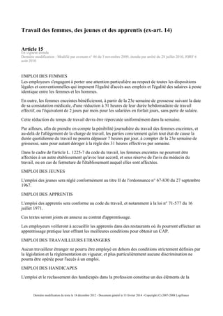 Travail des femmes, des jeunes et des apprentis (ex-art. 14)
Article 15
En vigueur étendu
Dernière modification : Modifié par avenant n° 46 du 3 novembre 2009, étendu par arrêté du 28 juillet 2010, JORF 6
août 2010
EMPLOI DES FEMMES
Les employeurs s'engagent à porter une attention particulière au respect de toutes les dispositions
légales et conventionnelles qui imposent l'égalité d'accès aux emplois et l'égalité des salaires à poste
identique entre les femmes et les hommes.
En outre, les femmes enceintes bénéficieront, à partir de la 23e semaine de grossesse suivant la date
de sa constatation médicale, d'une réduction à 31 heures de leur durée hebdomadaire de travail
effectif, ou l'équivalent de 2 jours par mois pour les salariées en forfait jours, sans perte de salaire.
Cette réduction du temps de travail devra être répercutée uniformément dans la semaine.
Par ailleurs, afin de prendre en compte la pénibilité journalière du travail des femmes enceintes, et
au-delà de l'allégement de la charge de travail, les parties conviennent qu'en tout état de cause la
durée quotidienne du travail ne pourra dépasser 7 heures par jour, à compter de la 23e semaine de
grossesse, sans pour autant déroger à la règle des 31 heures effectives par semaine.
Dans le cadre de l'article L. 1225-7 du code du travail, les femmes enceintes ne pourront être
affectées à un autre établissement qu'avec leur accord, et sous réserve de l'avis du médecin du
travail, ou en cas de fermeture de l'établissement auquel elles sont affectées.
EMPLOI DES JEUNES
L'emploi des jeunes sera réglé conformément au titre II de l'ordonnance n° 67-830 du 27 septembre
1967.
EMPLOI DES APPRENTIS
L'emploi des apprentis sera conforme au code du travail, et notamment à la loi n° 71-577 du 16
juillet 1971.
Ces textes seront joints en annexe au contrat d'apprentissage.
Les employeurs veilleront à accueillir les apprentis dans des restaurants où ils pourront effectuer un
apprentissage pratique leur offrant les meilleures conditions pour obtenir un CAP.
EMPLOI DES TRAVAILLEURS ETRANGERS
Aucun travailleur étranger ne pourra être employé en dehors des conditions strictement définies par
la législation et la réglementation en vigueur, et plus particulièrement aucune discrimination ne
pourra être opérée pour l'accès à un emploi.
EMPLOI DES HANDICAPES
L'emploi et le reclassement des handicapés dans la profession constitue un des éléments de la
Dernière modification du texte le 18 décembre 2012 - Document généré le 13 février 2014 - Copyright (C) 2007-2008 Legifrance
 
