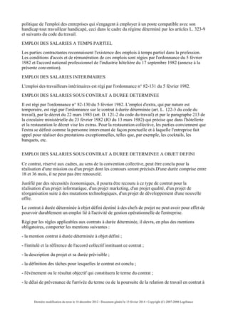 politique de l'emploi des entreprises qui s'engagent à employer à un poste compatible avec son
handicap tout travailleur handicapé, ceci dans le cadre du régime déterminé par les articles L. 323-9
et suivants du code du travail.
EMPLOI DES SALARIES A TEMPS PARTIEL
Les parties contractantes reconnaissent l'existence des emplois à temps partiel dans la profession.
Les conditions d'accès et de rémunération de ces emplois sont régies par l'ordonnance du 5 février
1982 et l'accord national professionnel de l'industrie hôtelière du 17 septembre 1982 (annexe à la
présente convention).
EMPLOI DES SALARIES INTERIMAIRES
L'emploi des travailleurs intérimaires est régi par l'ordonnance n° 82-131 du 5 février 1982.
EMPLOI DES SALARIES SOUS CONTRAT A DUREE DETERMINEE
Il est régi par l'ordonnance n° 82-130 du 5 février 1982. L'emploi d'extra, qui par nature est
temporaire, est régi par l'ordonnance sur le contrat à durée déterminée (art. L. 122-3 du code du
travail), par le décret du 22 mars 1983 (art. D. 121-2 du code du travail) et par le paragraphe 213 de
la circulaire ministérielle du 23 février 1982 (JO du 13 mars 1982) qui précise que dans l'hôtellerie
et la restauration le décret vise les extras. Pour la restauration collective, les parties conviennent que
l'extra se définit comme la personne intervenant de façon ponctuelle et à laquelle l'entreprise fait
appel pour réaliser des prestations exceptionnelles, telles que, par exemple, les cocktails, les
banquets, etc.
EMPLOI DES SALARIES SOUS CONTRAT A DUREE DETERMINEE A OBJET DEFINI
Ce contrat, réservé aux cadres, au sens de la convention collective, peut être conclu pour la
réalisation d'une mission ou d'un projet dont les contours seront précisés.D'une durée comprise entre
18 et 36 mois, il ne peut pas être renouvelé.
Justifié par des nécessités économiques, il pourra être recouru à ce type de contrat pour la
réalisation d'un projet informatique, d'un projet marketing, d'un projet qualité, d'un projet de
réorganisation suite à des mutations technologiques, d'un projet de développement d'une nouvelle
offre.
Le contrat à durée déterminée à objet défini destiné à des chefs de projet ne peut avoir pour effet de
pourvoir durablement un emploi lié à l'activité de gestion opérationnelle de l'entreprise.
Régi par les règles applicables aux contrats à durée déterminée, il devra, en plus des mentions
obligatoires, comporter les mentions suivantes :
- la mention contrat à durée déterminée à objet défini ;
- l'intitulé et la référence de l'accord collectif instituant ce contrat ;
- la description du projet et sa durée prévisible ;
- la définition des tâches pour lesquelles le contrat est conclu ;
- l'événement ou le résultat objectif qui constituera le terme du contrat ;
- le délai de prévenance de l'arrivée du terme ou de la poursuite de la relation de travail en contrat à
Dernière modification du texte le 18 décembre 2012 - Document généré le 13 février 2014 - Copyright (C) 2007-2008 Legifrance
 
