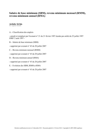 Salaire de base minimum (SBM), revenu minimum mensuel (RMM),
revenu minimum annuel (RMA)
Article 16 bis
En vigueur étendu
A. - Classification des emplois
- annulé et remplacé par l'avenant n° 21 du 21 février 1997 étendu par arrêté du 25 juillet 1997
JORF 2 août 1997 -
B. - Salaire de base minimum (SBM)
- supprimé par avenant n° 43 du 20 juillet 2007
C. - Revenu minimum mensuel (RMM)
- supprimé par avenant n° 43 du 20 juillet 2007
D. - Revenu minimum annuel (RMA)
- supprimé par avenant n° 43 du 20 juillet 2007
E. - Evolution des SBM, RMM et RMA
- supprimé par avenant n° 43 du 20 juillet 2007
Dernière modification du texte le 18 décembre 2012 - Document généré le 13 février 2014 - Copyright (C) 2007-2008 Legifrance
 