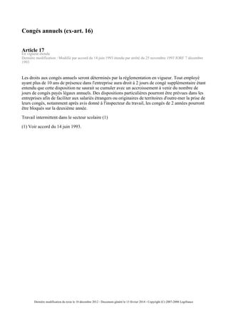 Congés annuels (ex-art. 16)
Article 17
En vigueur étendu
Dernière modification : Modifié par accord du 14 juin 1993 étendu par arrêté du 25 novembre 1993 JORF 7 décembre
1993
Les droits aux congés annuels seront déterminés par la réglementation en vigueur. Tout employé
ayant plus de 10 ans de présence dans l'entreprise aura droit à 2 jours de congé supplémentaire étant
entendu que cette disposition ne saurait se cumuler avec un accroissement à venir du nombre de
jours de congés payés légaux annuels. Des dispositions particulières pourront être prévues dans les
entreprises afin de faciliter aux salariés étrangers ou originaires de territoires d'outre-mer la prise de
leurs congés, notamment après avis donné à l'inspecteur du travail, les congés de 2 années pourront
être bloqués sur la deuxième année.
Travail intermittent dans le secteur scolaire (1)
(1) Voir accord du 14 juin 1993.
Dernière modification du texte le 18 décembre 2012 - Document généré le 13 février 2014 - Copyright (C) 2007-2008 Legifrance
 
