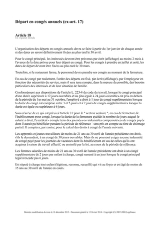 Départ en congés annuels (ex-art. 17)
Article 18
En vigueur étendu
L'organisation des départs en congés annuels devra se faire à partir du 1er janvier de chaque année
et des dates en seront définitivement fixées au plus tard le 30 avril.
Pour le congé principal, les intéressés devront être prévenus par écrit (affichage) au moins 2 mois à
l'avance de la date prévue pour leur départ en congé. Pour les congés à prendre en juillet et août, les
dates de départ devront être fixées au plus tard le 30 mars.
Toutefois, si le restaurant ferme, le personnel devra prendre ses congés au moment de la fermeture.
En cas de congé par roulement, l'ordre des départs est fixé, par écrit (affichage), par l'employeur en
fonction des nécessités du service, mais il sera tenu compte, dans la mesure du possible, des besoins
particuliers des intéressés et de leur situation de famille.
Conformément aux dispositions de l'article L. 223-8 du code du travail, lorsque le congé principal
d'une durée supérieure à 12 jours ouvrables et au plus égale à 24 jours ouvrables est pris en dehors
de la période du 1er mai au 31 octobre, l'employé a droit à 1 jour de congé supplémentaire lorsque
la durée du congé est comprise entre 3 et 5 jours et à 2 jours de congés supplémentaires lorsque la
durée est égale ou supérieure à 6 jours.
Sous réserve de ce qui est prévu à l'article 17 pour le " secteur scolaire ", en cas de fermeture de
l'établissement pour congé, lorsque la durée de la fermeture excède le nombre de jours auquel le
salarié a droit, l'excédent - compte tenu des journées ou indemnités compensatrices de congés payés
dont il aurait pu bénéficier pendant la période de référence - sera pris en compte au titre de chômage
partiel. Il comptera, par contre, pour le calcul des droits à congé de l'année suivante.
Les apprentis et jeunes travailleurs de moins de 21 ans au 30 avril de l'année précédente ont droit,
s'ils le demandent, à un congé de 30 jours ouvrables. Mais ils ne pourront exiger aucune indemnité
de congé payé pour les journées de vacances dont ils bénéficieront en sus de celles qu'ils ont
acquises à raison du travail effectif, ou assimilé par la loi, au cours de la période de référence.
Les femmes salariées de moins de 21 ans au 30 avril de l'année précédente ont droit à un congé
supplémentaire de 2 jours par enfant à charge, congé ramené à un jour lorsque le congé principal
légal n'excède pas 6 jours.
Est réputé à charge tout enfant (légitime, reconnu, recueilli) qui vit au foyer et est âgé de moins de
15 ans au 30 avril de l'année en cours.
Dernière modification du texte le 18 décembre 2012 - Document généré le 13 février 2014 - Copyright (C) 2007-2008 Legifrance
 