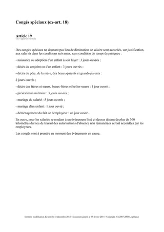 Congés spéciaux (ex-art. 18)
Article 19
En vigueur étendu
Des congés spéciaux ne donnant pas lieu de diminution de salaire sont accordés, sur justification,
aux salariés dans les conditions suivantes, sans condition de temps de présence :
- naissance ou adoption d'un enfant à son foyer : 3 jours ouvrés ;
- décès du conjoint ou d'un enfant : 3 jours ouvrés ;
- décès du père, de la mère, des beaux-parents et grands-parents :
2 jours ouvrés ;
- décès des frères et sœurs, beaux-frères et belles-sœurs : 1 jour ouvré ;
- présélection militaire : 3 jours ouvrés ;
- mariage du salarié : 5 jours ouvrés ;
- mariage d'un enfant : 1 jour ouvré ;
- déménagement du fait de l'employeur : un jour ouvré.
En outre, pour les salariés se rendant à un événement listé ci-dessus distant de plus de 300
kilomètres du lieu de travail des autorisations d'absence non rémunérées seront accordées par les
employeurs.
Les congés sont à prendre au moment des événements en cause.
Dernière modification du texte le 18 décembre 2012 - Document généré le 13 février 2014 - Copyright (C) 2007-2008 Legifrance
 