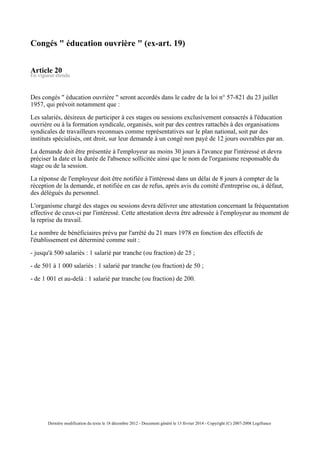 Congés " éducation ouvrière " (ex-art. 19)
Article 20
En vigueur étendu
Des congés " éducation ouvrière " seront accordés dans le cadre de la loi n° 57-821 du 23 juillet
1957, qui prévoit notamment que :
Les salariés, désireux de participer à ces stages ou sessions exclusivement consacrés à l'éducation
ouvrière ou à la formation syndicale, organisés, soit par des centres rattachés à des organisations
syndicales de travailleurs reconnues comme représentatives sur le plan national, soit par des
instituts spécialisés, ont droit, sur leur demande à un congé non payé de 12 jours ouvrables par an.
La demande doit être présentée à l'employeur au moins 30 jours à l'avance par l'intéressé et devra
préciser la date et la durée de l'absence sollicitée ainsi que le nom de l'organisme responsable du
stage ou de la session.
La réponse de l'employeur doit être notifiée à l'intéressé dans un délai de 8 jours à compter de la
réception de la demande, et notifiée en cas de refus, après avis du comité d'entreprise ou, à défaut,
des délégués du personnel.
L'organisme chargé des stages ou sessions devra délivrer une attestation concernant la fréquentation
effective de ceux-ci par l'intéressé. Cette attestation devra être adressée à l'employeur au moment de
la reprise du travail.
Le nombre de bénéficiaires prévu par l'arrêté du 21 mars 1978 en fonction des effectifs de
l'établissement est déterminé comme suit :
- jusqu'à 500 salariés : 1 salarié par tranche (ou fraction) de 25 ;
- de 501 à 1 000 salariés : 1 salarié par tranche (ou fraction) de 50 ;
- de 1 001 et au-delà : 1 salarié par tranche (ou fraction) de 200.
Dernière modification du texte le 18 décembre 2012 - Document généré le 13 février 2014 - Copyright (C) 2007-2008 Legifrance
 