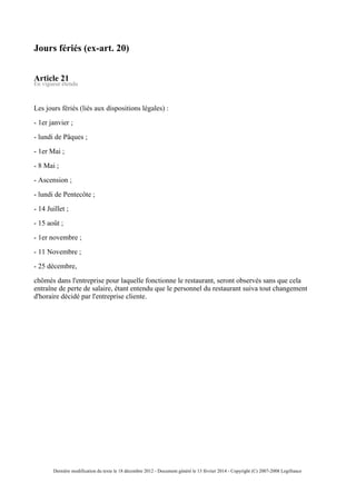 Jours fériés (ex-art. 20)
Article 21
En vigueur étendu
Les jours fériés (liés aux dispositions légales) :
- 1er janvier ;
- lundi de Pâques ;
- 1er Mai ;
- 8 Mai ;
- Ascension ;
- lundi de Pentecôte ;
- 14 Juillet ;
- 15 août ;
- 1er novembre ;
- 11 Novembre ;
- 25 décembre,
chômés dans l'entreprise pour laquelle fonctionne le restaurant, seront observés sans que cela
entraîne de perte de salaire, étant entendu que le personnel du restaurant suiva tout changement
d'horaire décidé par l'entreprise cliente.
Dernière modification du texte le 18 décembre 2012 - Document généré le 13 février 2014 - Copyright (C) 2007-2008 Legifrance
 