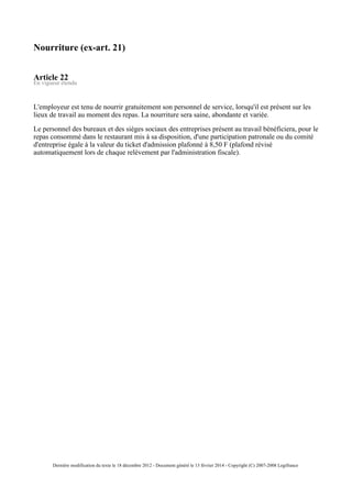 Nourriture (ex-art. 21)
Article 22
En vigueur étendu
L'employeur est tenu de nourrir gratuitement son personnel de service, lorsqu'il est présent sur les
lieux de travail au moment des repas. La nourriture sera saine, abondante et variée.
Le personnel des bureaux et des sièges sociaux des entreprises présent au travail bénéficiera, pour le
repas consommé dans le restaurant mis à sa disposition, d'une participation patronale ou du comité
d'entreprise égale à la valeur du ticket d'admission plafonné à 8,50 F (plafond révisé
automatiquement lors de chaque relèvement par l'administration fiscale).
Dernière modification du texte le 18 décembre 2012 - Document généré le 13 février 2014 - Copyright (C) 2007-2008 Legifrance
 