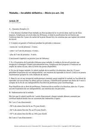 Maladie. - Invalidité définitive. - Décès (ex-art. 24)
Article 25
En vigueur étendu
A. - Garantie d'emploi (1)
1. Une absence résultant d'une maladie ou d'un accident de la vie privée dont, sauf cas de force
majeure, l'employeur est averti dans les 48 heures, et dont la justification lui est fournie par
l'intéressé dans les 3 jours (le cachet de la poste faisant foi), ne constitue pas une rupture du contrat
de travail.
2. L'emploi est garanti à l'intéressé pendant les périodes ci-dessous :
- moins de 1 an de présence : 2 mois ;
- entre 1 et 5 ans de présence : 6 mois ;
- plus de 5 ans de présence : 8 mois.
L'ancienneté s'apprécie au premier jour de l'absence.
3. Si, à l'expiration de la période d'absence pour maladie, le médecin du travail constate une
incapacité à réintégrer l'emploi précédemment tenu, l'employeur doit proposer à l'intéressé un
emploi de même niveau, dans la limite des postes disponibles.
4. En cas de longue maladie, le salarié malade devra notifier à la direction, dans les 15 jours
précédant l'expiration de son indisponibilité, son intention de reprendre le travail. Celui-ci ne pourra
recommencer qu'après la visite médicale de reprise.
5. Dans le cas où une incapacité médicalement constatée aurait empêché le malade ou l'accidenté de
reprendre son travail dans les délais prévus ci-dessus, il bénéficierait pendant une durée de 6 mois à
compter de la fin de son indisponibilité d'un droit de préférence pour réembauchage.
Pour bénéficier de ce droit de préférence, l'intéressé devra notifier à la direction, dans les 15 jours
suivant l'expiration de son indisponibilité, son intention de s'en prévaloir.
B.- Indemnisation de la maladie
Dès lors que le salarié justifie de 1 année d'ancienneté, chaque maladie dûment constatée par
certificat médical donne lieu au versement des indemnités ci-après :
De 1 an à 2 ans d'ancienneté :
- 90 % du salaire brut du 8e au 37e jour d'arrêt ;
- 66 % du salaire brut du 38e au 67e jour d'arrêt ;
- 60 % du salaire brut du 68e au 183e jour d'arrêt.
De 2 ans à 3 ans d'ancienneté :
Dernière modification du texte le 18 décembre 2012 - Document généré le 13 février 2014 - Copyright (C) 2007-2008 Legifrance
 