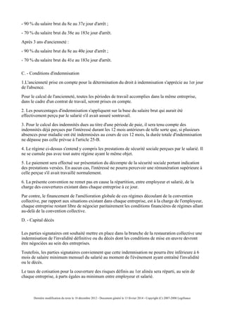 - 90 % du salaire brut du 8e au 37e jour d'arrêt ;
- 70 % du salaire brut du 38e au 183e jour d'arrêt.
Après 3 ans d'ancienneté :
- 90 % du salaire brut du 8e au 40e jour d'arrêt ;
- 70 % du salaire brut du 41e au 183e jour d'arrêt.
C. - Conditions d'indemnisation
1.L'ancienneté prise en compte pour la détermination du droit à indemnisation s'apprécie au 1er jour
de l'absence.
Pour le calcul de l'ancienneté, toutes les périodes de travail accomplies dans la même entreprise,
dans le cadre d'un contrat de travail, seront prises en compte.
2. Les pourcentages d'indemnisation s'appliquent sur la base du salaire brut qui aurait été
effectivement perçu par le salarié s'il avait assuré sontravail.
3. Pour le calcul des indemnités dues au titre d'une période de paie, il sera tenu compte des
indemnités déjà perçues par l'intéressé durant les 12 mois antérieurs de telle sorte que, si plusieurs
absences pour maladie ont été indemnisées au cours de ces 12 mois, la durée totale d'indemnisation
ne dépasse pas celle prévue à l'article 25-B.
4. Le régime ci-dessus s'entend y compris les prestations de sécurité sociale perçues par le salarié. Il
ne se cumule pas avec tout autre régime ayant le même objet.
5. Le paiement sera effectué sur présentation du décompte de la sécurité sociale portant indication
des prestations versées. En aucun cas, l'intéressé ne pourra percevoir une rémunération supérieure à
celle perçue s'il avait travaillé normalement.
6. La présente convention ne remet pas en cause la répartition, entre employeur et salarié, de la
charge des couvertures existant dans chaque entreprise à ce jour.
Par contre, le financement de l'amélioration globale de ces régimes découlant de la convention
collective, par rapport aux situations existant dans chaque entreprise, est à la charge de l'employeur,
chaque entreprise restant libre de négocier paritairement les conditions financières de régimes allant
au-delà de la convention collective.
D. - Capital décès
Les parties signataires ont souhaité mettre en place dans la branche de la restauration collective une
indemnisation de l'invalidité définitive ou du décès dont les conditions de mise en œuvre devront
être négociées au sein des entreprises.
Toutefois, les parties signataires conviennent que cette indemnisation ne pourra être inférieure à 6
mois de salaire minimum mensuel du salarié au moment de l'événement ayant entraîné l'invalidité
ou le décès.
Le taux de cotisation pour la couverture des risques définis au 1er alinéa sera réparti, au sein de
chaque entreprise, à parts égales au minimum entre employeur et salarié.
Dernière modification du texte le 18 décembre 2012 - Document généré le 13 février 2014 - Copyright (C) 2007-2008 Legifrance
 