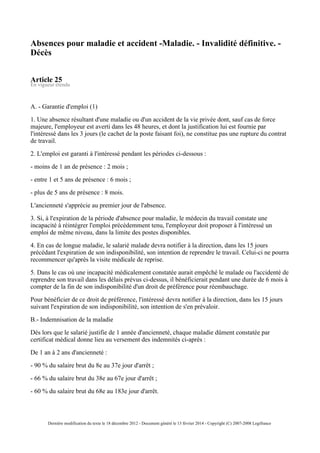 Absences pour maladie et accident -Maladie. - Invalidité définitive. -
Décès
Article 25
En vigueur étendu
A. - Garantie d'emploi (1)
1. Une absence résultant d'une maladie ou d'un accident de la vie privée dont, sauf cas de force
majeure, l'employeur est averti dans les 48 heures, et dont la justification lui est fournie par
l'intéressé dans les 3 jours (le cachet de la poste faisant foi), ne constitue pas une rupture du contrat
de travail.
2. L'emploi est garanti à l'intéressé pendant les périodes ci-dessous :
- moins de 1 an de présence : 2 mois ;
- entre 1 et 5 ans de présence : 6 mois ;
- plus de 5 ans de présence : 8 mois.
L'ancienneté s'apprécie au premier jour de l'absence.
3. Si, à l'expiration de la période d'absence pour maladie, le médecin du travail constate une
incapacité à réintégrer l'emploi précédemment tenu, l'employeur doit proposer à l'intéressé un
emploi de même niveau, dans la limite des postes disponibles.
4. En cas de longue maladie, le salarié malade devra notifier à la direction, dans les 15 jours
précédant l'expiration de son indisponibilité, son intention de reprendre le travail. Celui-ci ne pourra
recommencer qu'après la visite médicale de reprise.
5. Dans le cas où une incapacité médicalement constatée aurait empêché le malade ou l'accidenté de
reprendre son travail dans les délais prévus ci-dessus, il bénéficierait pendant une durée de 6 mois à
compter de la fin de son indisponibilité d'un droit de préférence pour réembauchage.
Pour bénéficier de ce droit de préférence, l'intéressé devra notifier à la direction, dans les 15 jours
suivant l'expiration de son indisponibilité, son intention de s'en prévaloir.
B.- Indemnisation de la maladie
Dès lors que le salarié justifie de 1 année d'ancienneté, chaque maladie dûment constatée par
certificat médical donne lieu au versement des indemnités ci-après :
De 1 an à 2 ans d'ancienneté :
- 90 % du salaire brut du 8e au 37e jour d'arrêt ;
- 66 % du salaire brut du 38e au 67e jour d'arrêt ;
- 60 % du salaire brut du 68e au 183e jour d'arrêt.
Dernière modification du texte le 18 décembre 2012 - Document généré le 13 février 2014 - Copyright (C) 2007-2008 Legifrance
 