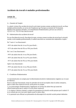 Accidents du travail et maladies professionnelles
Article 26
En vigueur étendu
A. - Garantie de l'emploi
Le salarié victime d'un accident du travail ou de trajet reconnu comme accident de travail, ou d'une
maladie professionnelle, au service de l'employeur qui l'occupe au moment de l'événement,
bénéficie des garanties d'emploi, et éventuellement d'indemnisation, prévues aux articles L.
122-32-1 à L. 122-32-9 du code du travail.
B. - Indemnisation des accidents du travail
En cas d'accident du travail, d'accident de trajet, reconnu comme accident du travail par la sécurité
sociale, ou de maladie professionnelle, le salarié aura droit au versement des indemnités ci-après :
De 7 mois à 1 an d'ancienneté :
- 80 % du salaire brut du 1er au 91e jour d'arrêt ;
- 85 % du salaire brut du 92e au 183e jour d'arrêt.
De 1 an à 2 ans d'ancienneté :
- 90 % du salaire brut du 1er au 30e jour d'arrêt ;
- 80 % du salaire brut du 31e au 91e jour d'arrêt ;
- 85 % du salaire brut du 92e au 183e jour d'arrêt.
Après 2 ans d'ancienneté :
- 90 % du salaire brut du 1er au 30e jour d'arrêt ;
- 85 % du salaire brut du 31e au 183e jour d'arrêt.
C. - Conditions d'indemnisation
1.L'ancienneté prise en compte pour la détermination du droit à indemnisation s'apprécie au 1er jour
de l'absence.
Pour le calcul de l'ancienneté, toutes les périodes de travail accomplies dans la même entreprise,
dans le cadre d'un contrat de travail, seront prises en compte.
2. Les pourcentages d'indemnisation s'appliquent sur la base du salaire brut qui aurait été
effectivement perçu par le salarié s'il avait assuré sontravail.
3. Le régime ci-dessus s'entend y compris les prestations de sécurité sociale perçues par le salarié. Il
ne se cumule pas avec tout autre régime ayant le même objet.
4. Le paiement sera effectué sur présentation du décompte de la sécurité sociale portant indication
Dernière modification du texte le 18 décembre 2012 - Document généré le 13 février 2014 - Copyright (C) 2007-2008 Legifrance
 