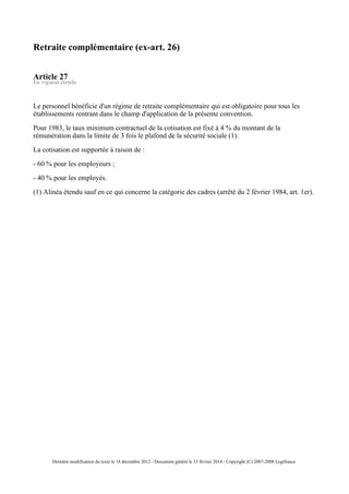 Retraite complémentaire (ex-art. 26)
Article 27
En vigueur étendu
Le personnel bénéficie d'un régime de retraite complémentaire qui est obligatoire pour tous les
établissements rentrant dans le champ d'application de la présente convention.
Pour 1983, le taux minimum contractuel de la cotisation est fixé à 4 % du montant de la
rémunération dans la limite de 3 fois le plafond de la sécurité sociale (1).
La cotisation est supportée à raison de :
- 60 % pour les employeurs ;
- 40 % pour les employés.
(1) Alinéa étendu sauf en ce qui concerne la catégorie des cadres (arrêté du 2 février 1984, art. 1er).
Dernière modification du texte le 18 décembre 2012 - Document généré le 13 février 2014 - Copyright (C) 2007-2008 Legifrance
 