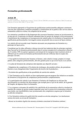Formation professionnelle
Article 28
En vigueur étendu
Dernière modification : Modifié par avenant n° 32 du 12 février 2004 BO conventions collectives 2004-28 étendu par
arrêté du 10 février 2005 JORF 27 février 2005.
Une formation appropriée et l'acquisition de qualifications professionnelles adéquates constituent
l'une des plus importantes conditions préalables à l'amélioration de la qualité et des services dans la
restauration collective et donc à la compétitivité du secteur.
Les entreprises considèrent le développement des ressources humaines comme un investissement et,
en tant que tel, il représente un élément substantiel dans les projets de stratégie et d'investissements.
L'amélioration des compétences et la progression des salariés grâce à la formation et l'acquisition de
qualifications professionnelles s'envisagent comme une priorité mise en œuvre de façon continue.
Les salariés doivent accorder toute l'attention nécessaire aux programmes de formation et y
participer de façon active.
Considérant que les idées affirmées ci-dessus trouvent leur traduction dans les principes exprimés
dans l'accord sur la formation professionnelle dans le secteur européen de la restauration collective
du 13 octobre 1999, les parties signataires conviennent de les transposer dans le présent article et
affirment que les actions de formation professionnelle doivent s'effectuer dans le respect des
principes suivants :
1. Une égalité de traitement entre hommes et femmes, entre salariés à temps complet et à temps
partiel, entre catégories professionnelles, doit être garantie pour ce qui est de l'accès à ces actions.
2. Le plan de formation des entreprises doit répondre aux objectifs suivants :
- l'adaptation des compétences à l'évolution des techniques, des produits utilisés, des prestations
fournies et aux changement dans l'organisation du travail et de la production ;
- l'évolution des qualifications et des possibilités de carrière des salariés.
3. Tant l'entreprise que les salariés ou leurs représentants peuvent proposer des initiatives en matière
de formation et d'acquisition de compétences professionnelles complémentaires.
4. La participation des salariés à une formation à l'initiative de l'employeur ne doit pas être
discriminatoire ou entraîner des désavantages, par exemple pour ce qui est du salaire, de la garantie
de l'emploi, de dépenses liées à la formation.
5. Les exigences croissantes de mobilité et les spécificités de la restauration collective résultant du
transfert des contrats de gestion rendent important, pour tout le secteur de la restauration collective
sous-traitée, une transférabilité et une reconnaissance des compétences acquises par la formation
au-delà des entreprises.
6. Une formation continue de qualité doit être assurée au sein des entreprises. Les interlocteurs
sociaux devraient, au niveau de l'entreprise :
- dresser un inventaire régulier des mesures existantes concernant la formation continue ;
Dernière modification du texte le 18 décembre 2012 - Document généré le 13 février 2014 - Copyright (C) 2007-2008 Legifrance
 