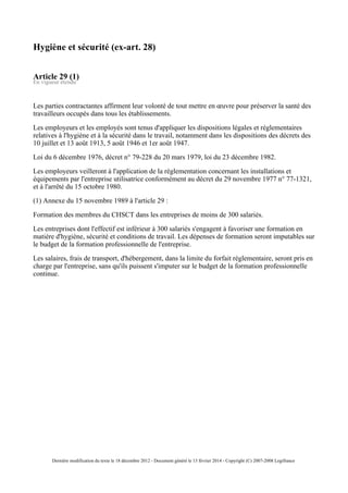 Hygiène et sécurité (ex-art. 28)
Article 29 (1)
En vigueur étendu
Les parties contractantes affirment leur volonté de tout mettre en œuvre pour préserver la santé des
travailleurs occupés dans tous les établissements.
Les employeurs et les employés sont tenus d'appliquer les dispositions légales et réglementaires
relatives à l'hygiène et à la sécurité dans le travail, notamment dans les dispositions des décrets des
10 juillet et 13 août 1913, 5 août 1946 et 1er août 1947.
Loi du 6 décembre 1976, décret n° 79-228 du 20 mars 1979, loi du 23 décembre 1982.
Les employeurs veilleront à l'application de la réglementation concernant les installations et
équipements par l'entreprise utilisatrice conformément au décret du 29 novembre 1977 n° 77-1321,
et à l'arrêté du 15 octobre 1980.
(1) Annexe du 15 novembre 1989 à l'article 29 :
Formation des membres du CHSCT dans les entreprises de moins de 300 salariés.
Les entreprises dont l'effectif est inférieur à 300 salariés s'engagent à favoriser une formation en
matière d'hygiène, sécurité et conditions de travail. Les dépenses de formation seront imputables sur
le budget de la formation professionnelle de l'entreprise.
Les salaires, frais de transport, d'hébergement, dans la limite du forfait réglementaire, seront pris en
charge par l'entreprise, sans qu'ils puissent s'imputer sur le budget de la formation professionnelle
continue.
Dernière modification du texte le 18 décembre 2012 - Document généré le 13 février 2014 - Copyright (C) 2007-2008 Legifrance
 