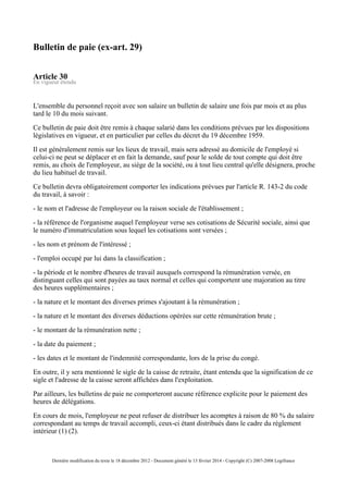 Bulletin de paie (ex-art. 29)
Article 30
En vigueur étendu
L'ensemble du personnel reçoit avec son salaire un bulletin de salaire une fois par mois et au plus
tard le 10 du mois suivant.
Ce bulletin de paie doit être remis à chaque salarié dans les conditions prévues par les dispositions
législatives en vigueur, et en particulier par celles du décret du 19 décembre 1959.
Il est généralement remis sur les lieux de travail, mais sera adressé au domicile de l'employé si
celui-ci ne peut se déplacer et en fait la demande, sauf pour le solde de tout compte qui doit être
remis, au choix de l'employeur, au siège de la société, ou à tout lieu central qu'elle désignera, proche
du lieu habituel de travail.
Ce bulletin devra obligatoirement comporter les indications prévues par l'article R. 143-2 du code
du travail, à savoir :
- le nom et l'adresse de l'employeur ou la raison sociale de l'établissement ;
- la référence de l'organisme auquel l'employeur verse ses cotisations de Sécurité sociale, ainsi que
le numéro d'immatriculation sous lequel les cotisations sont versées ;
- les nom et prénom de l'intéressé ;
- l'emploi occupé par lui dans la classification ;
- la période et le nombre d'heures de travail auxquels correspond la rémunération versée, en
distinguant celles qui sont payées au taux normal et celles qui comportent une majoration au titre
des heures supplémentaires ;
- la nature et le montant des diverses primes s'ajoutant à la rémunération ;
- la nature et le montant des diverses déductions opérées sur cette rémunération brute ;
- le montant de la rémunération nette ;
- la date du paiement ;
- les dates et le montant de l'indemnité correspondante, lors de la prise du congé.
En outre, il y sera mentionné le sigle de la caisse de retraite, étant entendu que la signification de ce
sigle et l'adresse de la caisse seront affichées dans l'exploitation.
Par ailleurs, les bulletins de paie ne comporteront aucune référence explicite pour le paiement des
heures de délégations.
En cours de mois, l'employeur ne peut refuser de distribuer les acomptes à raison de 80 % du salaire
correspondant au temps de travail accompli, ceux-ci étant distribués dans le cadre du règlement
intérieur (1) (2).
Dernière modification du texte le 18 décembre 2012 - Document généré le 13 février 2014 - Copyright (C) 2007-2008 Legifrance
 