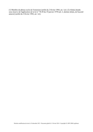(1) Membre de phrase exclu de l'extension (arrêté du 2 février 1984, art. 1er). (2) Alinéa étendu
sous réserve de l'application de la loi n° 78-49 du 19 janvier 1978 (art. 2, dernier alinéa, de l'accord
annexé) (arrêté du 2 février 1984, art. 1er).
Dernière modification du texte le 18 décembre 2012 - Document généré le 13 février 2014 - Copyright (C) 2007-2008 Legifrance
 