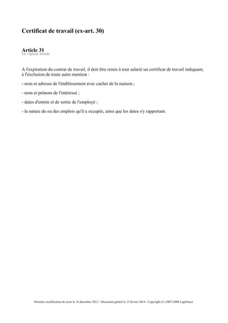 Certificat de travail (ex-art. 30)
Article 31
En vigueur étendu
A l'expiration du contrat de travail, il doit être remis à tout salarié un certificat de travail indiquant,
à l'exclusion de toute autre mention :
- nom et adresse de l'établissement avec cachet de la maison ;
- nom et prénom de l'intéressé ;
- dates d'entrée et de sortie de l'employé ;
- la nature du ou des emplois qu'il a occupés, ainsi que les dates s'y rapportant.
Dernière modification du texte le 18 décembre 2012 - Document généré le 13 février 2014 - Copyright (C) 2007-2008 Legifrance
 