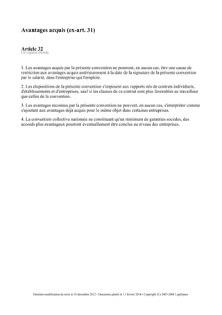 Avantages acquis (ex-art. 31)
Article 32
En vigueur étendu
1. Les avantages acquis par la présente convention ne pourront, en aucun cas, être une cause de
restriction aux avantages acquis antérieurement à la date de la signature de la présente convention
par le salarié, dans l'entreprise qui l'emploie.
2. Les dispositions de la présente convention s'imposent aux rapports nés de contrats individuels,
d'établissements et d'entreprises, sauf si les clauses de ce contrat sont plus favorables au travailleur
que celles de la convention.
3. Les avantages reconnus par la présente convention ne peuvent, en aucun cas, s'interpréter comme
s'ajoutant aux avantages déjà acquis pour le même objet dans certaines entreprises.
4. La convention collective nationale ne constituant qu'un minimum de garanties sociales, des
accords plus avantageux pourront éventuellement être conclus au niveau des entreprises.
Dernière modification du texte le 18 décembre 2012 - Document généré le 13 février 2014 - Copyright (C) 2007-2008 Legifrance
 