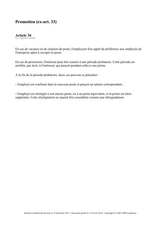 Promotion (ex-art. 33)
Article 34
En vigueur étendu
En cas de vacance ou de création de poste, l'employeur fera appel de préférence aux employés de
l'entreprise aptes à occuper le poste.
En cas de promotion, l'intéressé peut être soumis à une période probatoire. Cette période est
notifiée, par écrit, à l'intéressé, qui perçoit pendant celle-ci une prime.
A la fin de la période probatoire, deux cas peuvent se présenter :
- l'employé est confirmé dans le nouveau poste et perçoit un salaire correspondant ;
- l'employé est réintégré à son ancien poste, ou à un poste équivalent, et la prime est alors
supprimée. Cette réintégration ne saurait être considérée comme une rétrogradation.
Dernière modification du texte le 18 décembre 2012 - Document généré le 13 février 2014 - Copyright (C) 2007-2008 Legifrance
 