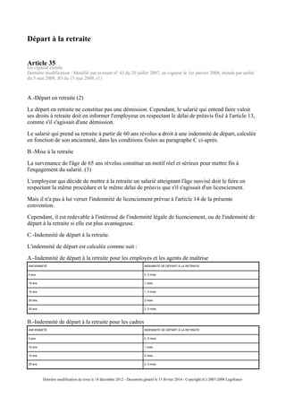 Départ à la retraite
Article 35
En vigueur étendu
Dernière modification : Modifié par avenant n° 43 du 20 juillet 2007, en vigueur le 1er janvier 2008, étendu par arrêté
du 5 mai 2008, JO du 15 mai 2008. (1)
A.-Départ en retraite (2)
Le départ en retraite ne constitue pas une démission. Cependant, le salarié qui entend faire valoir
ses droits à retraite doit en informer l'employeur en respectant le délai de préavis fixé à l'article 13,
comme s'il s'agissait d'une démission.
Le salarié qui prend sa retraite à partir de 60 ans révolus a droit à une indemnité de départ, calculée
en fonction de son ancienneté, dans les conditions fixées au paragraphe C ci-après.
B.-Mise à la retraite
La survenance de l'âge de 65 ans révolus constitue un motif réel et sérieux pour mettre fin à
l'engagement du salarié. (3)
L'employeur qui décide de mettre à la retraite un salarié atteignant l'âge susvisé doit le faire en
respectant la même procédure et le même délai de préavis que s'il s'agissait d'un licenciement.
Mais il n'a pas à lui verser l'indemnité de licenciement prévue à l'article 14 de la présente
convention.
Cependant, il est redevable à l'intéressé de l'indemnité légale de licenciement, ou de l'indemnité de
départ à la retraite si elle est plus avantageuse.
C.-Indemnité de départ à la retraite.
L'indemnité de départ est calculée comme suit :
A.-Indemnité de départ à la retraite pour les employés et les agents de maîtrise
ANCIENNETÉ INDEMNITÉ DE DÉPART À LA RETRAITE
5 ans 0, 5 mois
10 ans 1 mois
15 ans 1, 5 mois
20 ans 2 mois
25 ans 2, 5 mois
B.-Indemnité de départ à la retraite pour les cadres
ANCIENNETÉ INDEMNITÉ DE DÉPART À LA RETRAITE
5 ans 0, 5 mois
10 ans 1 mois
15 ans 2 mois
20 ans 2, 5 mois
Dernière modification du texte le 18 décembre 2012 - Document généré le 13 février 2014 - Copyright (C) 2007-2008 Legifrance
 