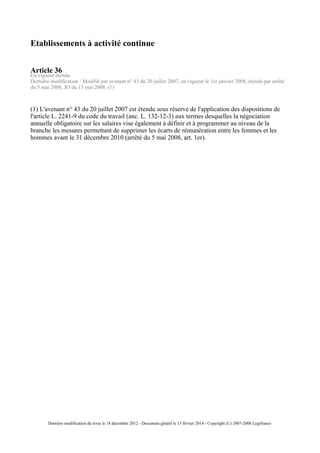 Etablissements à activité continue
Article 36
En vigueur étendu
Dernière modification : Modifié par avenant n° 43 du 20 juillet 2007, en vigueur le 1er janvier 2008, étendu par arrêté
du 5 mai 2008, JO du 15 mai 2008. (1)
(1) L'avenant n° 43 du 20 juillet 2007 est étendu sous réserve de l'application des dispositions de
l'article L. 2241-9 du code du travail (anc. L. 132-12-3) aux termes desquelles la négociation
annuelle obligatoire sur les salaires vise également à définir et à programmer au niveau de la
branche les mesures permettant de supprimer les écarts de rémunération entre les femmes et les
hommes avant le 31 décembre 2010 (arrêté du 5 mai 2008, art. 1er).
Dernière modification du texte le 18 décembre 2012 - Document généré le 13 février 2014 - Copyright (C) 2007-2008 Legifrance
 