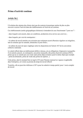 Prime d'activité continue
Article 36.1
En vigueur étendu
L'évolution des attentes des clients ainsi que du contexte économique amène de plus en plus
souvent à exercer l'activité dans des établissements où l'activité est continue.
Ces établissements (unités géographiques distinctes) s'entendent de ceux fonctionnant 7 jours sur 7 :
- dans lesquels sont assurés, dans ces conditions, production et/ou service aux convives ;
- dans lesquels, par voie de conséquence :
- le rythme de travail entraîne son exécution par roulement assorti d'horaires réguliers ou irréguliers,
tant en semaine que les samedis, dimanches et jours fériés ;
- le rythme de jours de repos s'applique selon les dispositions de l'article 10 F de la convention
collective nationale.
Le salarié affecté dans un établissement défini ci-dessus, où ces obligations s'imposent et auxquelles
il est astreint, perçoit, en contrepartie, une prime mensuelle, dite prime d'activité continue (PAC),
prime qui ne se cumule pas avec toute autre prime déjà existante ayant le même objet (par exemple
: prime de dimanche, prime de week-end, prime de sujétion...).
Cette prime, dont le montant brut est égal à 45 € pour l'horaire mensuel en vigueur et applicable
dans l'entreprise, est versée au prorata du temps de travail effectif.
Toutefois, elle ne peut être inférieure à 50 % pour les salariés à temps partiel, pour 1 mois complet
de travail.
Dernière modification du texte le 18 décembre 2012 - Document généré le 13 février 2014 - Copyright (C) 2007-2008 Legifrance
 