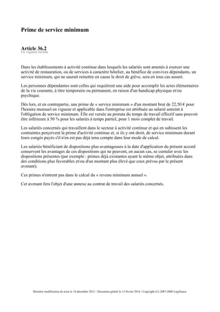 Prime de service minimum
Article 36.2
En vigueur étendu
Dans les établissements à activité continue dans lesquels les salariés sont amenés à exercer une
activité de restauration, ou de services à caractère hôtelier, au bénéfice de convives dépendants, un
service minimum, qui ne saurait remettre en cause le droit de grève, sera en tous cas assuré.
Les personnes dépendantes sont celles qui requièrent une aide pour accomplir les actes élémentaires
de la vie courante, à titre temporaire ou permanent, en raison d'un handicap physique et/ou
psychique.
Dès lors, et en contrepartie, une prime de « service minimum » d'un montant brut de 22,50 € pour
l'horaire mensuel en vigueur et applicable dans l'entreprise est attribuée au salarié astreint à
l'obligation de service minimum. Elle est versée au prorata du temps de travail effectif sans pouvoir
être inférieure à 50 % pour les salariés à temps partiel, pour 1 mois complet de travail.
Les salariés concernés qui travaillent dans le secteur à activité continue et qui en subissent les
contraintes perçoivent la prime d'activité continue et, si ils y ont droit, de service minimum durant
leurs congés payés s'il n'en est pas déjà tenu compte dans leur mode de calcul.
Les salariés bénéficiant de dispositions plus avantageuses à la date d'application du présent accord
conservent les avantages de ces dispositions qui ne peuvent, en aucun cas, se cumuler avec les
dispositions présentes (par exemple : primes déjà existantes ayant le même objet, attribuées dans
des conditions plus favorables et/ou d'un montant plus élevé que ceux prévus par le présent
avenant).
Ces primes n'entrent pas dans le calcul du « revenu minimum annuel ».
Cet avenant fera l'objet d'une annexe au contrat de travail des salariés concernés.
Dernière modification du texte le 18 décembre 2012 - Document généré le 13 février 2014 - Copyright (C) 2007-2008 Legifrance
 