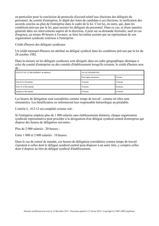 en particulier pour la conclusion de protocole d'accord relatif aux élections des délégués du
personnel, du comité d'entreprise, le dépôt des listes de candidats à ces élections, la ratification des
accords conclus au plan de l'entreprise dans le cadre de la loi. C'est lui, en outre, qui, dans les
conditions prévues par la loi, peut assister les délégués du personnel. Dans ce cas, et d'une manière
générale dans ses interventions auprès de la direction, il peut sur sa demande formulée, sauf en cas
d'urgence, au moins 48 heures à l'avance, se faire lui-même assister par un représentant de son
organisation syndicale extérieur à l'entreprise.
Crédit d'heures des délégués syndicaux
Un crédit mensuel d'heures est attribué au délégué syndical dans les conditions prévues par la loi du
28 octobre 1982.
Dans la mesure où les délégués syndicaux sont désignés dans un cadre géographique identique à
celui du comité d'entreprise ou des comités d'établissement lorsqu'ils existent, le crédit d'heures sera
de :
EFFECTIF DE L'ETABLISSEMENT de référence LIEU DE DESIGNATION
Paris (région parisienne) Province
Entre 50 et 150 salariés 10 heures 15 heures
Entre 151 et 500 salariés 15 heures 20 heures
Supérieur à 500 salariés 20 heures 25 heures
Les heures de délégation sont considérées comme temps de travail : comme tel elles sont
rémunérées. Les bénéficiaires en informeront leur responsable hiérarchique au préalable.
L'article L. 412-12 est complété comme suit :
Si l'entreprise emploie plus de 1 000 salariés sans établissements distincts, chaque organisation
syndicale représentative peut procéder à la désignation d'un délégué syndical central d'entreprise qui
dispose des heures de délégation suivantes :
Plus de 2 000 salariés : 20 heures ;
Entre 1 000 et 2 000 salariés : 10 heures.
Dans le cas de cumul de mandat, ces heures de délégation considérées comme temps de travail
s'ajoutent à celles dont le délégué syndical central peut disposer à un autre titre, y compris celles
dont il dispose au titre de délégué syndical d'établissement.
Dernière modification du texte le 18 décembre 2012 - Document généré le 13 février 2014 - Copyright (C) 2007-2008 Legifrance
 