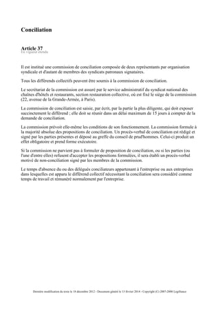 Conciliation
Article 37
En vigueur étendu
Il est institué une commission de conciliation composée de deux représentants par organisation
syndicale et d'autant de membres des syndicats patronaux signataires.
Tous les différends collectifs peuvent être soumis à la commission de conciliation.
Le secrétariat de la commission est assuré par le service administratif du syndicat national des
chaînes d'hôtels et restaurants, section restauration collective, où est fixé le siège de la commission
(22, avenue de la Grande-Armée, à Paris).
La commission de conciliation est saisie, par écrit, par la partie la plus diligente, qui doit exposer
succinctement le différend ; elle doit se réunir dans un délai maximum de 15 jours à compter de la
demande de conciliation.
La commission prévoit elle-même les conditions de son fonctionnement. La commission formule à
la majorité absolue des propositions de conciliation. Un procès-verbal de conciliation est rédigé et
signé par les parties présentes et déposé au greffe du conseil de prud'hommes. Celui-ci produit un
effet obligatoire et prend forme exécutoire.
Si la commission ne parvient pas à formuler de proposition de conciliation, ou si les parties (ou
l'une d'entre elles) refusent d'accepter les propositions formulées, il sera établi un procès-verbal
motivé de non-conciliation signé par les membres de la commission.
Le temps d'absence du ou des délégués conciliateurs appartenant à l'entreprise ou aux entreprises
dans lesquelles est apparu le différend collectif nécessitant la conciliation sera considéré comme
temps de travail et rémunéré normalement par l'entreprise.
Dernière modification du texte le 18 décembre 2012 - Document généré le 13 février 2014 - Copyright (C) 2007-2008 Legifrance
 