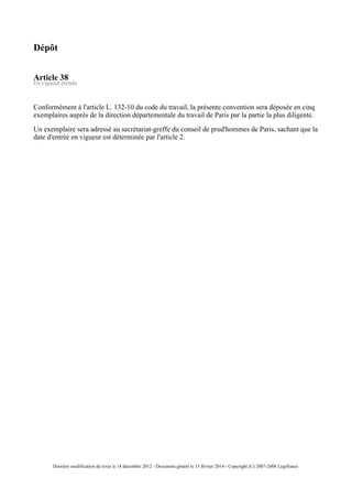 Dépôt
Article 38
En vigueur étendu
Conformément à l'article L. 132-10 du code du travail, la présente convention sera déposée en cinq
exemplaires auprès de la direction départementale du travail de Paris par la partie la plus diligente.
Un exemplaire sera adressé au secrétariat-greffe du conseil de prud'hommes de Paris, sachant que la
date d'entrée en vigueur est déterminée par l'article 2.
Dernière modification du texte le 18 décembre 2012 - Document généré le 13 février 2014 - Copyright (C) 2007-2008 Legifrance
 