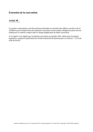 Extension de la convention
Article 40
En vigueur étendu
Les parties contractantes sont d'accord pour demander au ministère des affaires sociales et de la
solidarité que les dispositions de la présente convention soient rendues obligatoires pour tous les
employeurs et salariés compris dans le champ d'application de ladite convention.
A cet égard, il est rappelé que la présente convention ne prendra effet, même entre les parties
signataires, qu'après la publication de l'arrêté ministériel d'extension prévu à l'article L. 133-8 du
code du travail.
Dernière modification du texte le 18 décembre 2012 - Document généré le 13 février 2014 - Copyright (C) 2007-2008 Legifrance
 