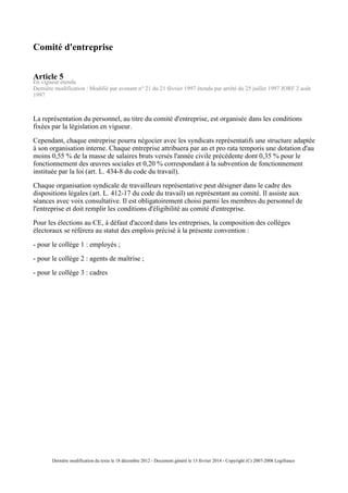 Comité d'entreprise
Article 5
En vigueur étendu
Dernière modification : Modifié par avenant n° 21 du 21 février 1997 étendu par arrêté du 25 juillet 1997 JORF 2 août
1997
La représentation du personnel, au titre du comité d'entreprise, est organisée dans les conditions
fixées par la législation en vigueur.
Cependant, chaque entreprise pourra négocier avec les syndicats représentatifs une structure adaptée
à son organisation interne. Chaque entreprise attribuera par an et pro rata temporis une dotation d'au
moins 0,55 % de la masse de salaires bruts versés l'année civile précédente dont 0,35 % pour le
fonctionnement des œuvres sociales et 0,20 % correspondant à la subvention de fonctionnement
instituée par la loi (art. L. 434-8 du code du travail).
Chaque organisation syndicale de travailleurs représentative peut désigner dans le cadre des
dispositions légales (art. L. 412-17 du code du travail) un représentant au comité. Il assiste aux
séances avec voix consultative. Il est obligatoirement choisi parmi les membres du personnel de
l'entreprise et doit remplir les conditions d'éligibilité au comité d'entreprise.
Pour les élections au CE, à défaut d'accord dans les entreprises, la composition des collèges
électoraux se référera au statut des emplois précisé à la présente convention :
- pour le collège 1 : employés ;
- pour le collège 2 : agents de maîtrise ;
- pour le collège 3 : cadres
Dernière modification du texte le 18 décembre 2012 - Document généré le 13 février 2014 - Copyright (C) 2007-2008 Legifrance
 
