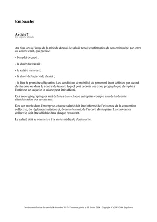 Embauche
Article 7
En vigueur étendu
Au plus tard à l'issue de la période d'essai, le salarié reçoit confirmation de son embauche, par lettre
ou contrat écrit, qui précise :
- l'emploi occupé ;
- la durée du travail ;
- le salaire mensuel ;
- la durée de la période d'essai ;
- le lieu de première affectation. Les conditions de mobilité du personnel étant définies par accord
d'entreprise ou dans le contrat de travail, lequel peut prévoir une zone géographique d'emploi à
l'intérieur de laquelle le salarié peut être affecté.
Ces zones géographiques sont définies dans chaque entreprise compte tenu de la densité
d'implantation des restaurants.
Dès son entrée dans l'entreprise, chaque salarié doit être informé de l'existence de la convention
collective, du règlement intérieur et, éventuellement, de l'accord d'entreprise. La convention
collective doit être affichée dans chaque restaurant.
Le salarié doit se soumettre à la visite médicale d'embauche.
Dernière modification du texte le 18 décembre 2012 - Document généré le 13 février 2014 - Copyright (C) 2007-2008 Legifrance
 