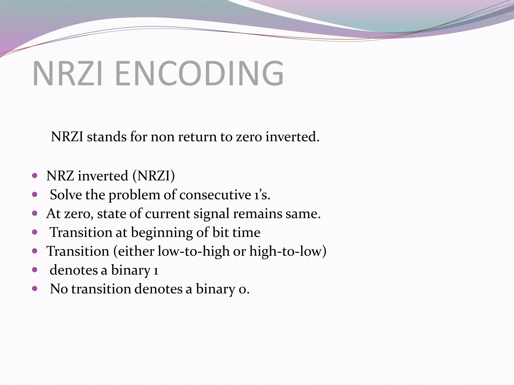 NRZI ENCODING
NRZI stands for non return to zero inverted.
 NRZ inverted (NRZI)
 Solve the problem of consecutive 1’s.
 At zero, state of current signal remains same.
 Transition at beginning of bit time
 Transition (either low-to-high or high-to-low)
 denotes a binary 1
 No transition denotes a binary 0.
 