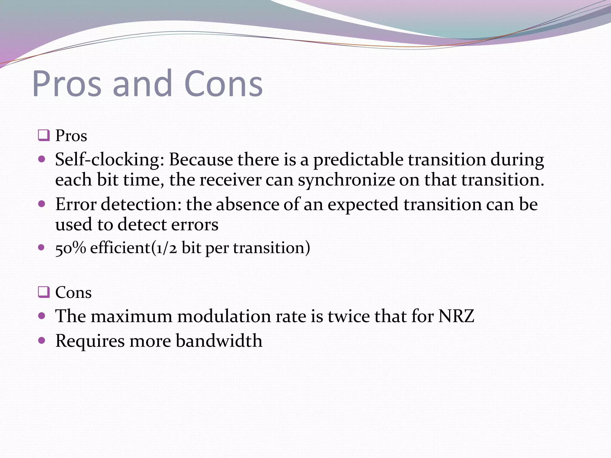 Pros and Cons
 Pros
 Self-clocking: Because there is a predictable transition during
each bit time, the receiver can synchronize on that transition.
 Error detection: the absence of an expected transition can be
used to detect errors
 50% efficient(1/2 bit per transition)
 Cons
 The maximum modulation rate is twice that for NRZ
 Requires more bandwidth
 