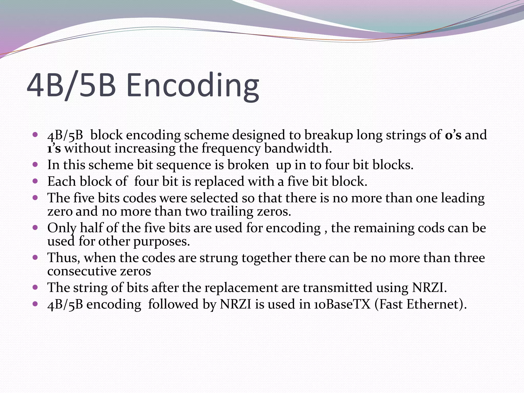 4B/5B Encoding
 4B/5B block encoding scheme designed to breakup long strings of 0’s and
1’s without increasing the frequency bandwidth.
 In this scheme bit sequence is broken up in to four bit blocks.
 Each block of four bit is replaced with a five bit block.
 The five bits codes were selected so that there is no more than one leading
zero and no more than two trailing zeros.
 Only half of the five bits are used for encoding , the remaining cods can be
used for other purposes.
 Thus, when the codes are strung together there can be no more than three
consecutive zeros
 The string of bits after the replacement are transmitted using NRZI.
 4B/5B encoding followed by NRZI is used in 10BaseTX (Fast Ethernet).
 
