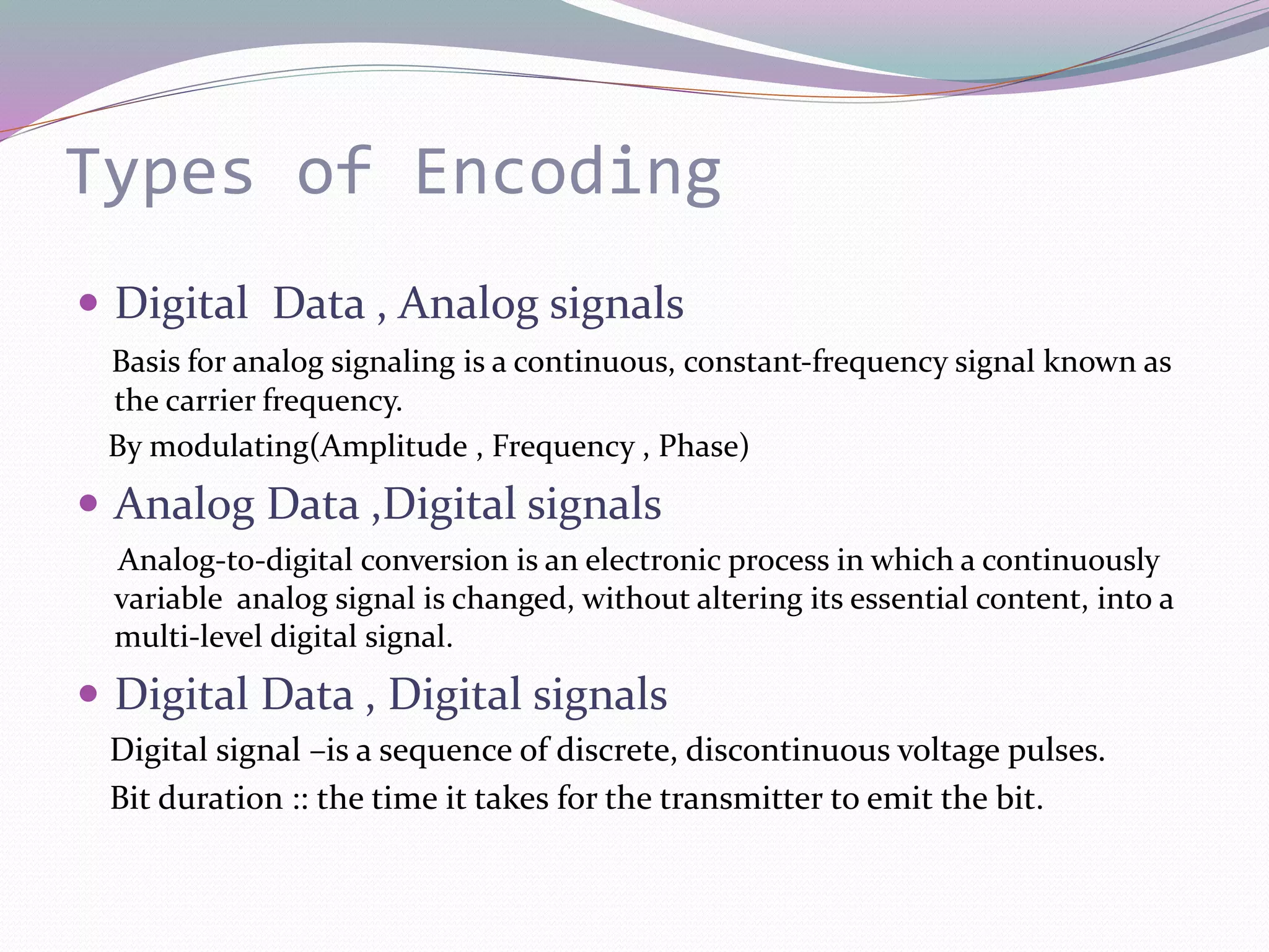 Types of Encoding
 Digital Data , Analog signals
Basis for analog signaling is a continuous, constant-frequency signal known as
the carrier frequency.
By modulating(Amplitude , Frequency , Phase)
 Analog Data ,Digital signals
Analog-to-digital conversion is an electronic process in which a continuously
variable analog signal is changed, without altering its essential content, into a
multi-level digital signal.
 Digital Data , Digital signals
Digital signal –is a sequence of discrete, discontinuous voltage pulses.
Bit duration :: the time it takes for the transmitter to emit the bit.
 
