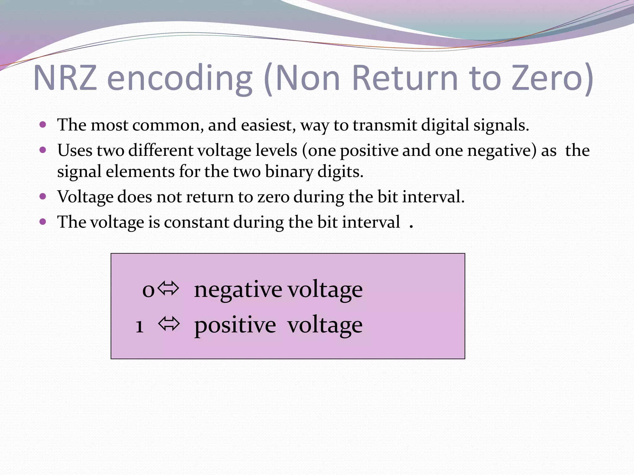 NRZ encoding (Non Return to Zero)
 The most common, and easiest, way to transmit digital signals.
 Uses two different voltage levels (one positive and one negative) as the
signal elements for the two binary digits.
 Voltage does not return to zero during the bit interval.
 The voltage is constant during the bit interval .
0 negative voltage
1  positive voltage
 