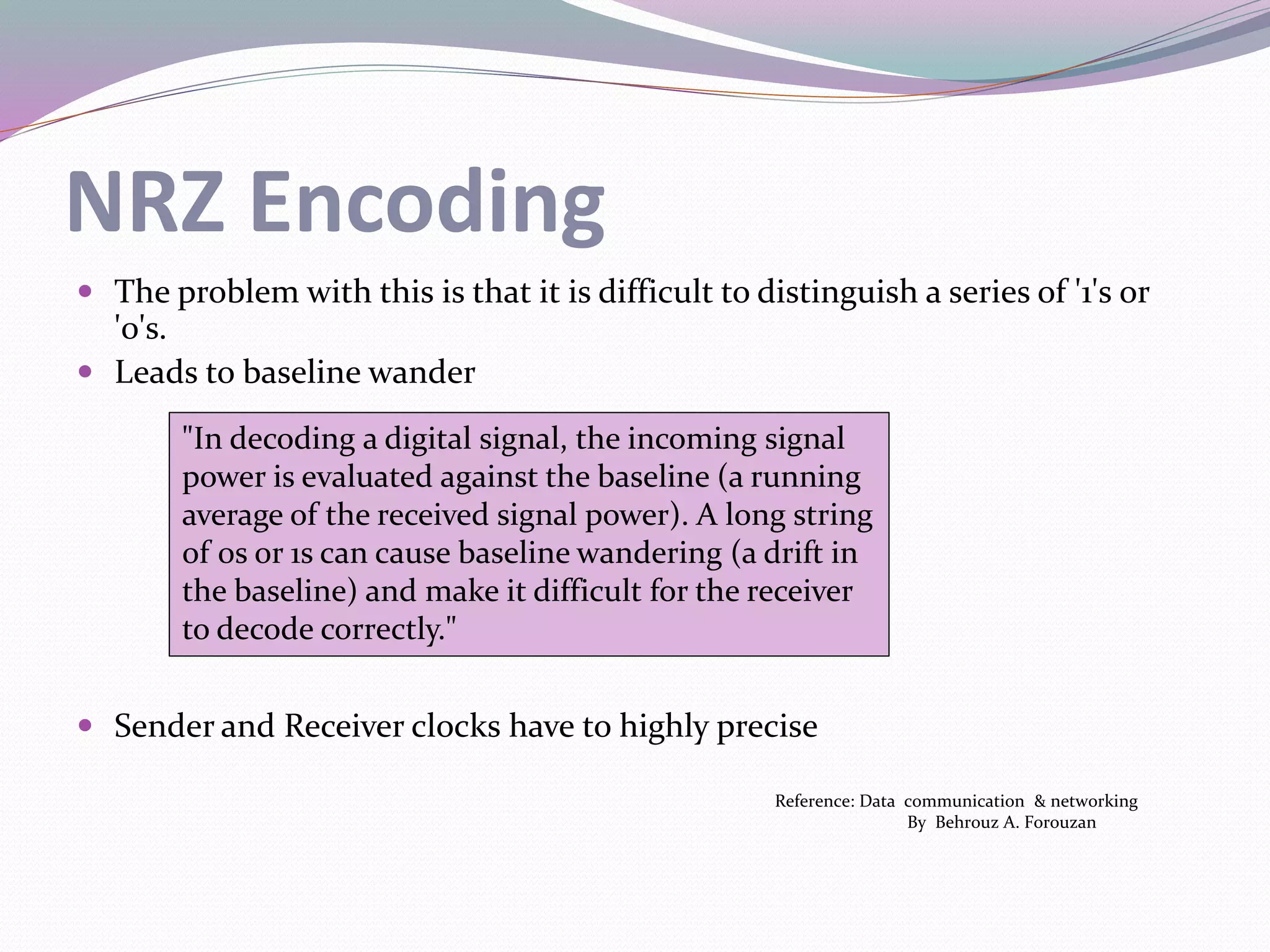 NRZ Encoding
 The problem with this is that it is difficult to distinguish a series of '1's or
'0's.
 Leads to baseline wander
 Sender and Receiver clocks have to highly precise
Reference: Data communication & networking
By Behrouz A. Forouzan
"In decoding a digital signal, the incoming signal
power is evaluated against the baseline (a running
average of the received signal power). A long string
of 0s or 1s can cause baseline wandering (a drift in
the baseline) and make it difficult for the receiver
to decode correctly."
 