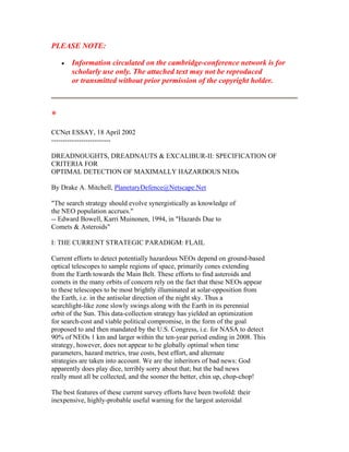 PLEASE NOTE:
• Information circulated on the cambridge-conference network is for
scholarly use only. The attached text may not be reproduced
or transmitted without prior permission of the copyright holder.
*
CCNet ESSAY, 18 April 2002
--------------------------
DREADNOUGHTS, DREADNAUTS & EXCALIBUR-II: SPECIFICATION OF
CRITERIA FOR
OPTIMAL DETECTION OF MAXIMALLY HAZARDOUS NEOs
By Drake A. Mitchell, PlanetaryDefence@Netscape.Net
"The search strategy should evolve synergistically as knowledge of
the NEO population accrues."
-- Edward Bowell, Karri Muinonen, 1994, in "Hazards Due to
Comets & Asteroids"
I: THE CURRENT STRATEGIC PARADIGM: FLAIL
Current efforts to detect potentially hazardous NEOs depend on ground-based
optical telescopes to sample regions of space, primarily cones extending
from the Earth towards the Main Belt. These efforts to find asteroids and
comets in the many orbits of concern rely on the fact that these NEOs appear
to these telescopes to be most brightly illuminated at solar-opposition from
the Earth, i.e. in the antisolar direction of the night sky. Thus a
searchlight-like zone slowly swings along with the Earth in its perennial
orbit of the Sun. This data-collection strategy has yielded an optimization
for search-cost and viable political compromise, in the form of the goal
proposed to and then mandated by the U.S. Congress, i.e. for NASA to detect
90% of NEOs 1 km and larger within the ten-year period ending in 2008. This
strategy, however, does not appear to be globally optimal when time
parameters, hazard metrics, true costs, best effort, and alternate
strategies are taken into account. We are the inheritors of bad news: God
apparently does play dice, terribly sorry about that; but the bad news
really must all be collected, and the sooner the better, chin up, chop-chop!
The best features of these current survey efforts have been twofold: their
inexpensive, highly-probable useful warning for the largest asteroidal
 