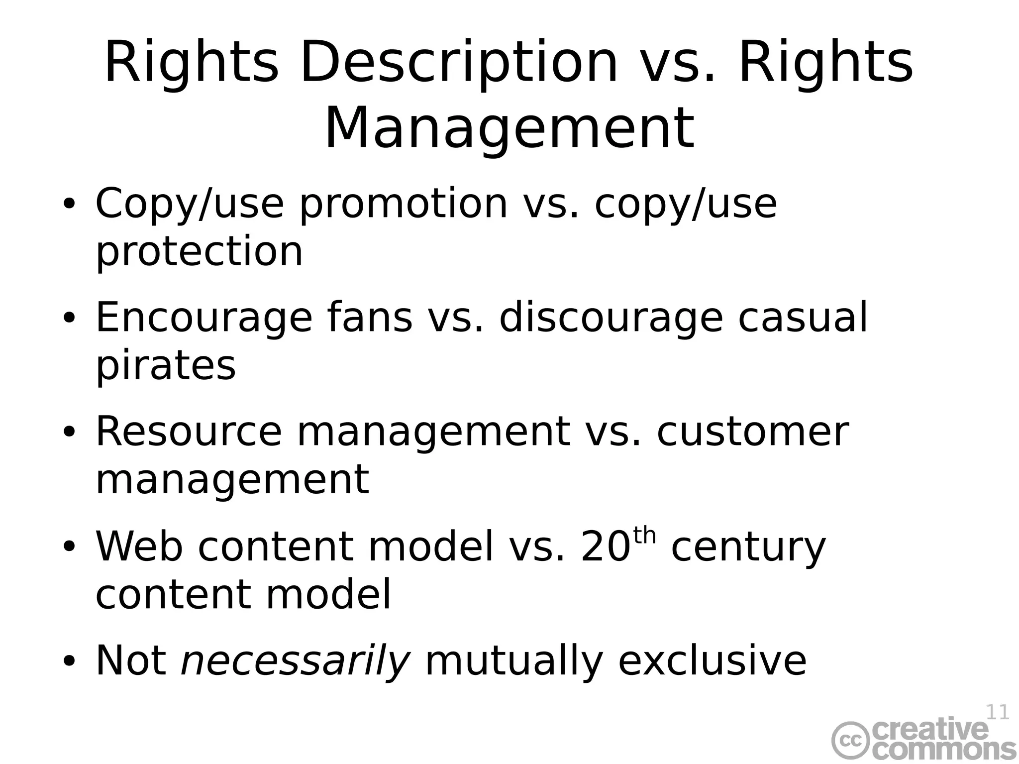 11
Rights Description vs. Rights
Management
● Copy/use promotion vs. copy/use
protection
● Encourage fans vs. discourage casual
pirates
● Resource management vs. customer
management
●
Web content model vs. 20th
century
content model
● Not necessarily mutually exclusive
 